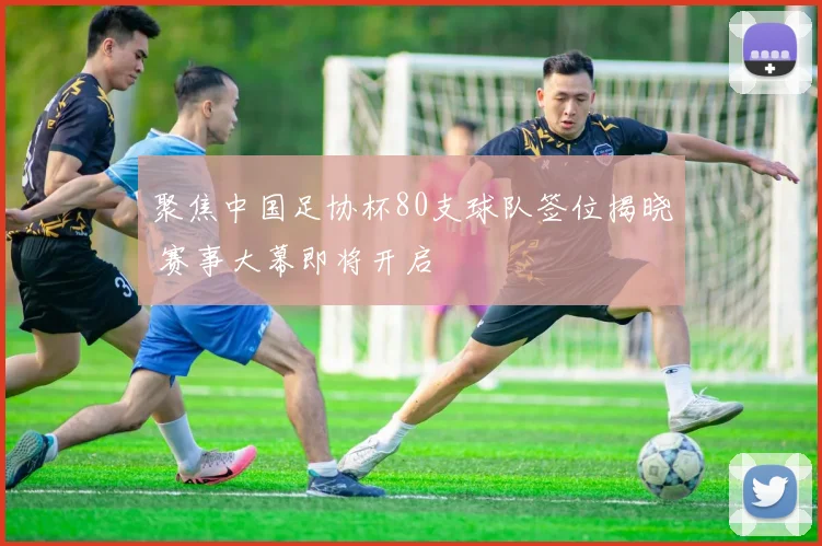 聚焦中国足协杯80支球队签位揭晓 赛事大幕即将开启
